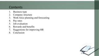 1. Business type
2. Company structure
3. Work force planning and forecasting
4. Pay rates
5. Job evaluation
6. Rewards and benefits
7. Suggestions for improving HR
8. Conclusion
Contents
 