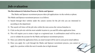 The Recruitment & Selection Process at Marks and Spencer
The Marks and Spencer recruitment process takes job applications via the website or phone.
The Marks and Spencer recruitment process is as follows:
1) Search through their website under the careers section for the job role you are interested in
according to the department
2) The search will show all the job roles within the store across the various branches in
3) Click on the job role with the most suitable location to you and fill online application form.
4) This will require you to create a login as a registered user. A confirmation email will be sent to
you to validate the account for the Marks and Spencer recruitment process.
5) Once you submit the application form, an email receipt will be sent to your given email address.
6) Once you apply for a job through the Marks and Spencer recruitment process, you cannot re-
apply for a position within the next 6 months due to high demand.
Job evaluation
 