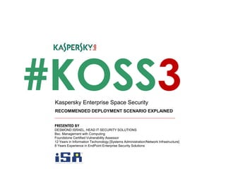 #KOSS3
RECOMMENDED DEPLOYMENT SCENARIO EXPLAINED
Kaspersky Enterprise Space Security
PRESENTED BY
DESMOND ISRAEL, HEAD IT SECURITY SOLUTIONS
Bsc. Management with Computing
Foundstone Certified Vulnerability Assessor
12 Years in Information Techonology [Systems Administration/Network Infrastructure]
8 Years Experience in EndPoint Enterprise Security Solutions
 