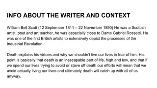 INFO ABOUT THE WRITER AND CONTEXT
William Bell Scott (12 September 1811 – 22 November 1890) He was a Scottish
artist, poet and art teacher, he was especially close to Dante Gabriel Rossetti. He
was one of the first British artists to extensively depict the processes of the
Industrial Revolution.
Death explains his virtues and why we shouldn’t live our lives in fear of him. His
point is basically that death is an inescapable part of life, high and low, and that if
we spend our lives trying to avoid or stave off death our efforts will mean that we
avoid actually living our lives and ultimately death will catch up with all of us
anyway.
 