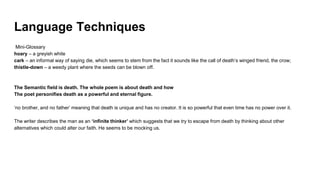 Language Techniques
Mini-Glossary
hoary – a greyish white
cark – an informal way of saying die, which seems to stem from the fact it sounds like the call of death’s winged friend, the crow;
thistle-down – a weedy plant where the seeds can be blown off.
The Semantic field is death. The whole poem is about death and how
The poet personifies death as a powerful and eternal figure.
‘no brother, and no father’ meaning that death is unique and has no creator. It is so powerful that even time has no power over it.
The writer describes the man as an ‘infinite thinker’ which suggests that we try to escape from death by thinking about other
alternatives which could alter our faith. He seems to be mocking us.
 