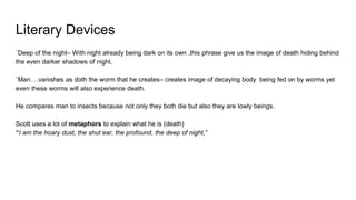 Literary Devices
¨Deep of the night– With night already being dark on its own ,this phrase give us the image of death hiding behind
the even darker shadows of night.
¨Man….vanishes as doth the worm that he creates– creates image of decaying body being fed on by worms yet
even these worms will also experience death.
He compares man to insects because not only they both die but also they are lowly beings.
Scott uses a lot of metaphors to explain what he is (death)
“I am the hoary dust, the shut ear, the profound, the deep of night,”
 