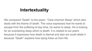 Intertextuality
We compared “Death” to the poem “Care-charmer Sleep“ which also
deals with the theme of death. The voice expresses how he wants to
escape from the suffering of day time, he wants to sleep. He is looking
for an everlasting sleep which is death. It is related to our poem
because it expresses how death is eternal and also we could relate it
because “Death” explains how dying frees us from life.
 