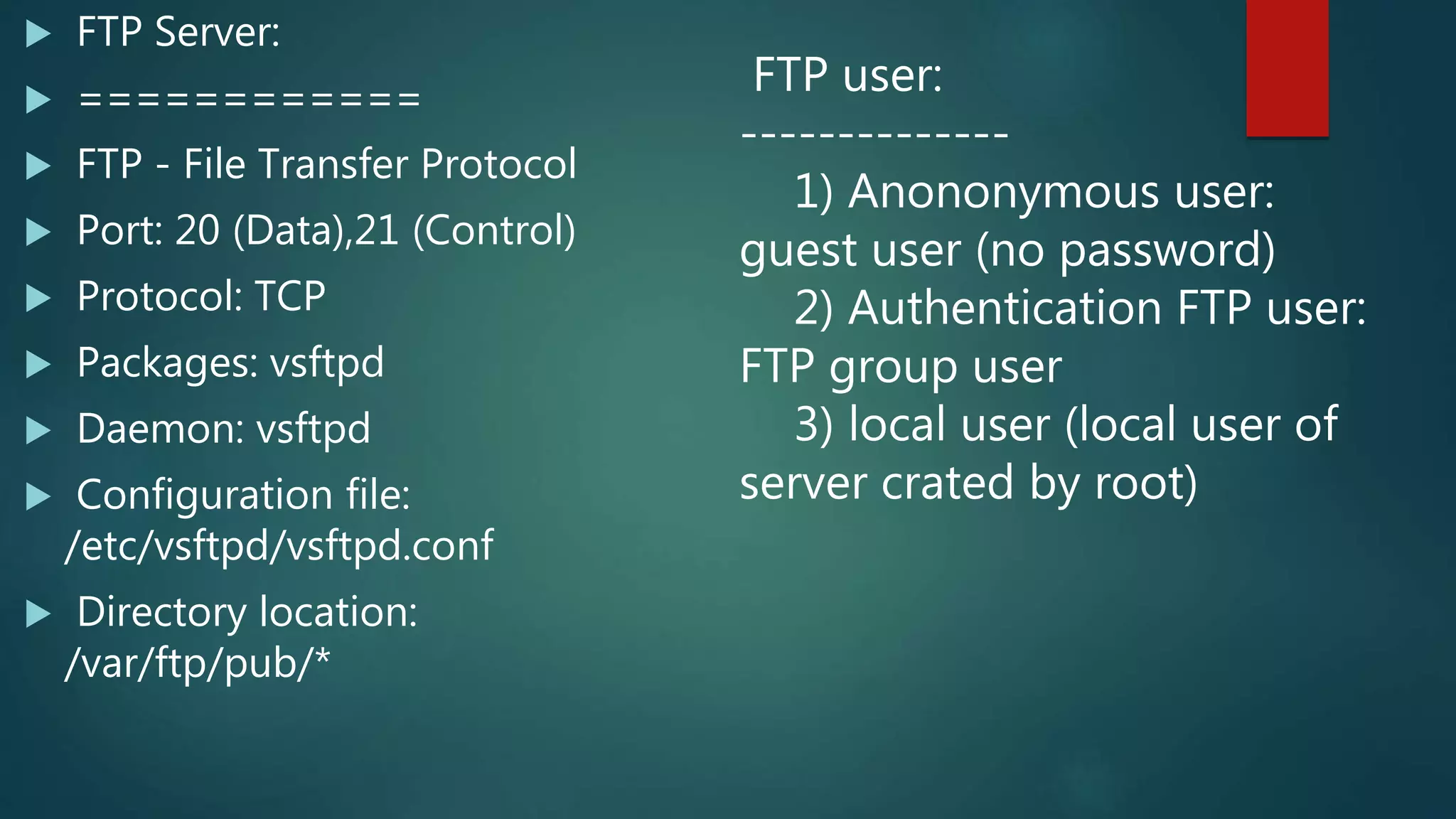 FTP Server:
 ============
 FTP - File Transfer Protocol
 Port: 20 (Data),21 (Control)
 Protocol: TCP
 Packages: vsftpd
 Daemon: vsftpd
 Configuration file:
/etc/vsftpd/vsftpd.conf
 Directory location:
/var/ftp/pub/*
FTP user:
--------------
1) Anononymous user:
guest user (no password)
2) Authentication FTP user:
FTP group user
3) local user (local user of
server crated by root)
 