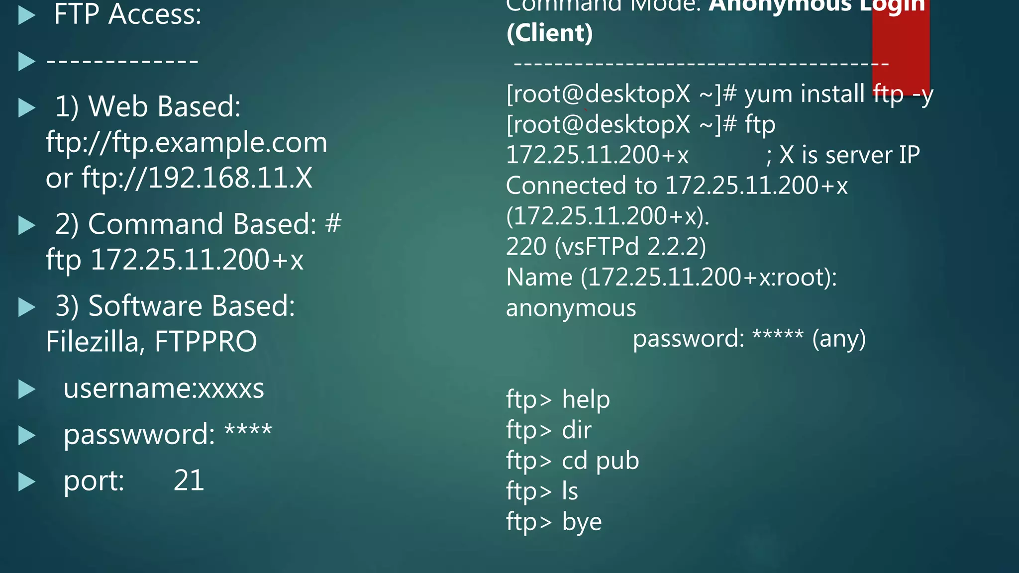  FTP Access:
 -------------
 1) Web Based:
ftp://ftp.example.com
or ftp://192.168.11.X
 2) Command Based: #
ftp 172.25.11.200+x
 3) Software Based:
Filezilla, FTPPRO
 username:xxxxs
 passwword: ****
 port: 21
Command Mode: Anonymous Login
(Client)
-------------------------------------
[root@desktopX ~]# yum install ftp -y
[root@desktopX ~]# ftp
172.25.11.200+x ; X is server IP
Connected to 172.25.11.200+x
(172.25.11.200+x).
220 (vsFTPd 2.2.2)
Name (172.25.11.200+x:root):
anonymous
password: ***** (any)
ftp> help
ftp> dir
ftp> cd pub
ftp> ls
ftp> bye
 