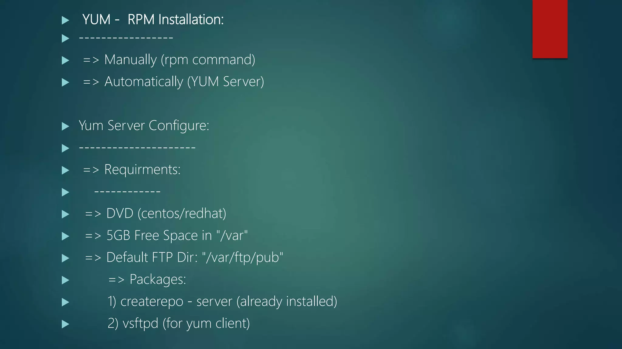  YUM - RPM Installation:
 -----------------
 => Manually (rpm command)
 => Automatically (YUM Server)
 Yum Server Configure:
 ---------------------
 => Requirments:
 ------------
 => DVD (centos/redhat)
 => 5GB Free Space in "/var"
 => Default FTP Dir: "/var/ftp/pub"
 => Packages:
 1) createrepo - server (already installed)
 2) vsftpd (for yum client)
 