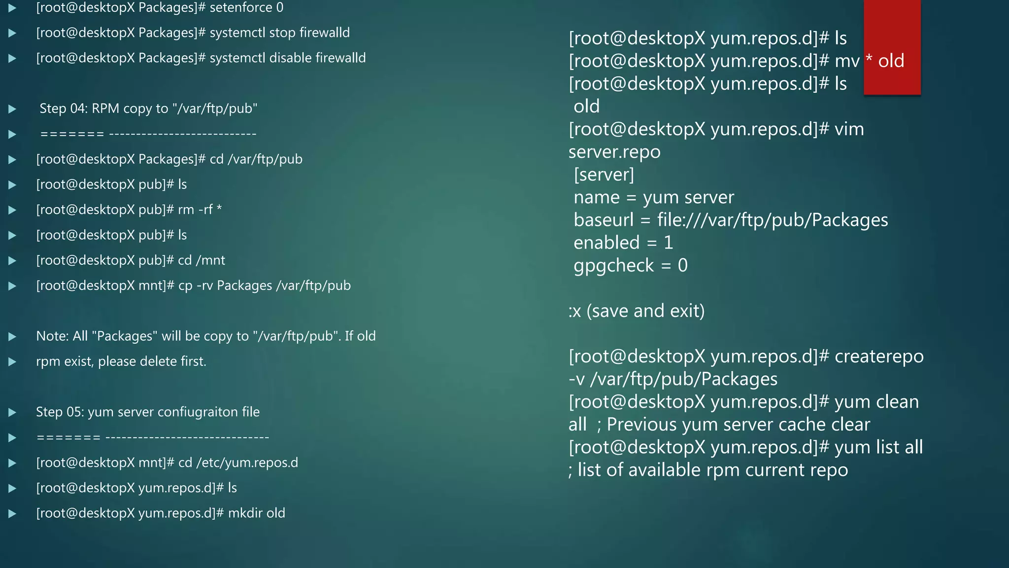  [root@desktopX Packages]# setenforce 0
 [root@desktopX Packages]# systemctl stop firewalld
 [root@desktopX Packages]# systemctl disable firewalld
 Step 04: RPM copy to "/var/ftp/pub"
 ======= ---------------------------
 [root@desktopX Packages]# cd /var/ftp/pub
 [root@desktopX pub]# ls
 [root@desktopX pub]# rm -rf *
 [root@desktopX pub]# ls
 [root@desktopX pub]# cd /mnt
 [root@desktopX mnt]# cp -rv Packages /var/ftp/pub
 Note: All "Packages" will be copy to "/var/ftp/pub". If old
 rpm exist, please delete first.
 Step 05: yum server confiugraiton file
 ======= ------------------------------
 [root@desktopX mnt]# cd /etc/yum.repos.d
 [root@desktopX yum.repos.d]# ls
 [root@desktopX yum.repos.d]# mkdir old
[root@desktopX yum.repos.d]# ls
[root@desktopX yum.repos.d]# mv * old
[root@desktopX yum.repos.d]# ls
old
[root@desktopX yum.repos.d]# vim
server.repo
[server]
name = yum server
baseurl = file:///var/ftp/pub/Packages
enabled = 1
gpgcheck = 0
:x (save and exit)
[root@desktopX yum.repos.d]# createrepo
-v /var/ftp/pub/Packages
[root@desktopX yum.repos.d]# yum clean
all ; Previous yum server cache clear
[root@desktopX yum.repos.d]# yum list all
; list of available rpm current repo
 