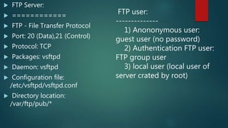  FTP Server:
 ============
 FTP - File Transfer Protocol
 Port: 20 (Data),21 (Control)
 Protocol: TCP
 Packages: vsftpd
 Daemon: vsftpd
 Configuration file:
/etc/vsftpd/vsftpd.conf
 Directory location:
/var/ftp/pub/*
FTP user:
--------------
1) Anononymous user:
guest user (no password)
2) Authentication FTP user:
FTP group user
3) local user (local user of
server crated by root)
 