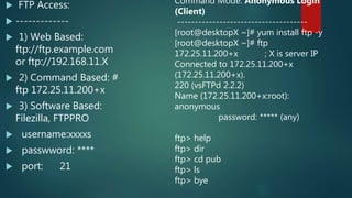  FTP Access:
 -------------
 1) Web Based:
ftp://ftp.example.com
or ftp://192.168.11.X
 2) Command Based: #
ftp 172.25.11.200+x
 3) Software Based:
Filezilla, FTPPRO
 username:xxxxs
 passwword: ****
 port: 21
Command Mode: Anonymous Login
(Client)
-------------------------------------
[root@desktopX ~]# yum install ftp -y
[root@desktopX ~]# ftp
172.25.11.200+x ; X is server IP
Connected to 172.25.11.200+x
(172.25.11.200+x).
220 (vsFTPd 2.2.2)
Name (172.25.11.200+x:root):
anonymous
password: ***** (any)
ftp> help
ftp> dir
ftp> cd pub
ftp> ls
ftp> bye
 