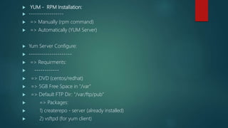  YUM - RPM Installation:
 -----------------
 => Manually (rpm command)
 => Automatically (YUM Server)
 Yum Server Configure:
 ---------------------
 => Requirments:
 ------------
 => DVD (centos/redhat)
 => 5GB Free Space in "/var"
 => Default FTP Dir: "/var/ftp/pub"
 => Packages:
 1) createrepo - server (already installed)
 2) vsftpd (for yum client)
 