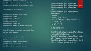  [root@desktopX Packages]# setenforce 0
 [root@desktopX Packages]# systemctl stop firewalld
 [root@desktopX Packages]# systemctl disable firewalld
 Step 04: RPM copy to "/var/ftp/pub"
 ======= ---------------------------
 [root@desktopX Packages]# cd /var/ftp/pub
 [root@desktopX pub]# ls
 [root@desktopX pub]# rm -rf *
 [root@desktopX pub]# ls
 [root@desktopX pub]# cd /mnt
 [root@desktopX mnt]# cp -rv Packages /var/ftp/pub
 Note: All "Packages" will be copy to "/var/ftp/pub". If old
 rpm exist, please delete first.
 Step 05: yum server confiugraiton file
 ======= ------------------------------
 [root@desktopX mnt]# cd /etc/yum.repos.d
 [root@desktopX yum.repos.d]# ls
 [root@desktopX yum.repos.d]# mkdir old
[root@desktopX yum.repos.d]# ls
[root@desktopX yum.repos.d]# mv * old
[root@desktopX yum.repos.d]# ls
old
[root@desktopX yum.repos.d]# vim
server.repo
[server]
name = yum server
baseurl = file:///var/ftp/pub/Packages
enabled = 1
gpgcheck = 0
:x (save and exit)
[root@desktopX yum.repos.d]# createrepo
-v /var/ftp/pub/Packages
[root@desktopX yum.repos.d]# yum clean
all ; Previous yum server cache clear
[root@desktopX yum.repos.d]# yum list all
; list of available rpm current repo
 