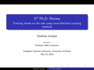 3rd Ph.D. Review
Tracking trends on the web using novel Machine Learning
                        methods


                       Vasileios Lampos

                                advised by

                     Professor Nello Cristianini

        Intelligent Systems Laboratory, University of Bristol
                            May 25, 2010




                  Vasileios Lampos      3rd Ph.D. Review
 