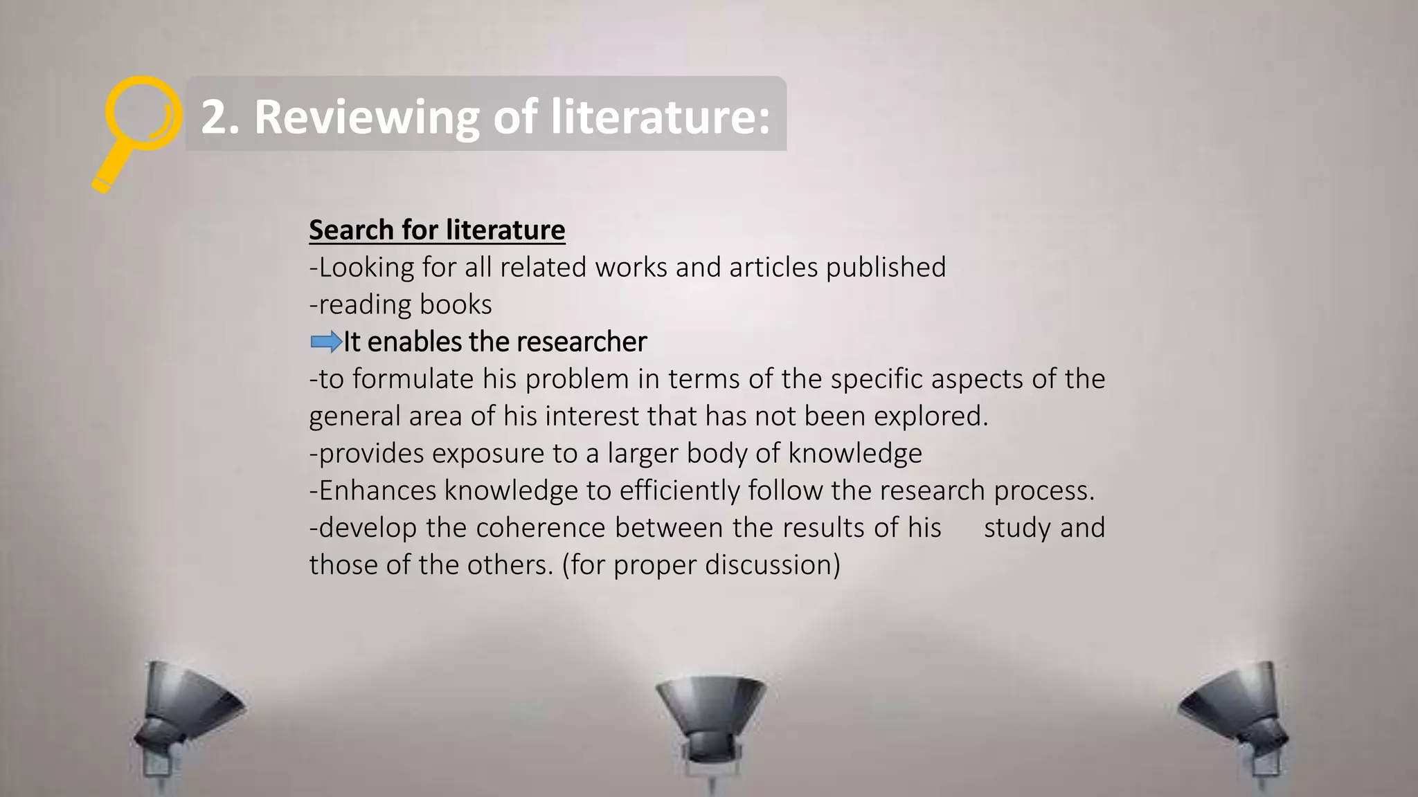 2. Reviewing of literature:
Search for literature
-Looking for all related works and articles published
-reading books
It enables the researcher
-to formulate his problem in terms of the specific aspects of the
general area of his interest that has not been explored.
-provides exposure to a larger body of knowledge
-Enhances knowledge to efficiently follow the research process.
-develop the coherence between the results of his study and
those of the others. (for proper discussion)
 