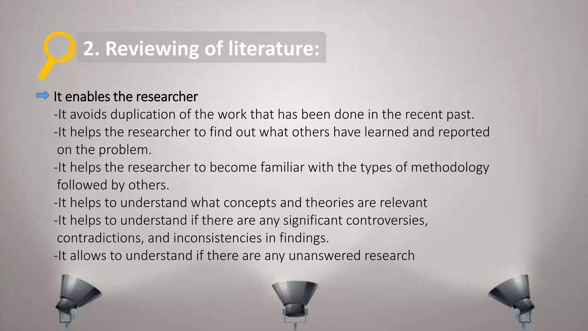2. Reviewing of literature:
It enables the researcher
-It avoids duplication of the work that has been done in the recent past.
-It helps the researcher to find out what others have learned and reported
on the problem.
-It helps the researcher to become familiar with the types of methodology
followed by others.
-It helps to understand what concepts and theories are relevant
-It helps to understand if there are any significant controversies,
contradictions, and inconsistencies in findings.
-It allows to understand if there are any unanswered research
 
