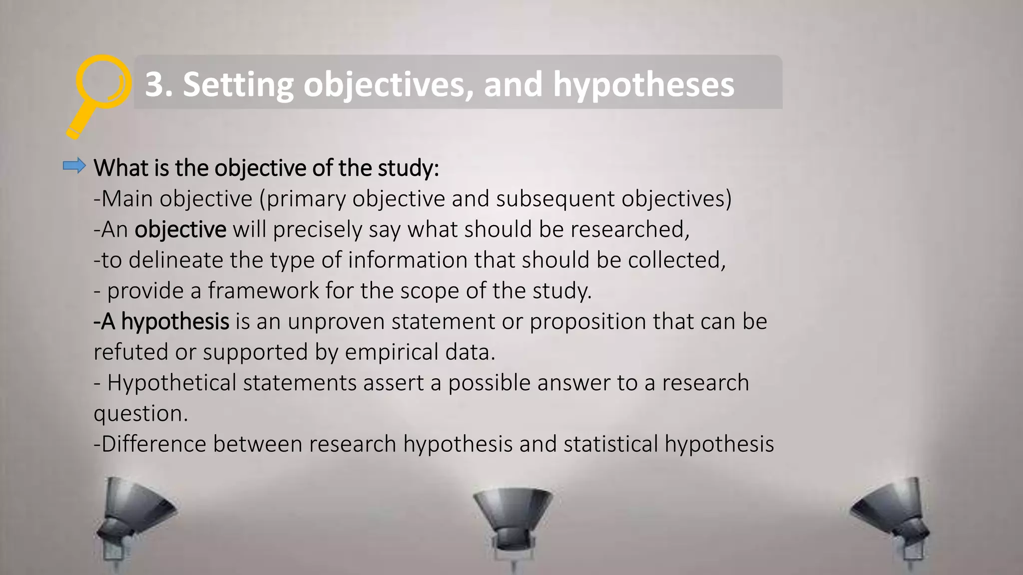 3. Setting objectives, and hypotheses
What is the objective of the study:
-Main objective (primary objective and subsequent objectives)
-An objective will precisely say what should be researched,
-to delineate the type of information that should be collected,
- provide a framework for the scope of the study.
-A hypothesis is an unproven statement or proposition that can be
refuted or supported by empirical data.
- Hypothetical statements assert a possible answer to a research
question.
-Difference between research hypothesis and statistical hypothesis
 