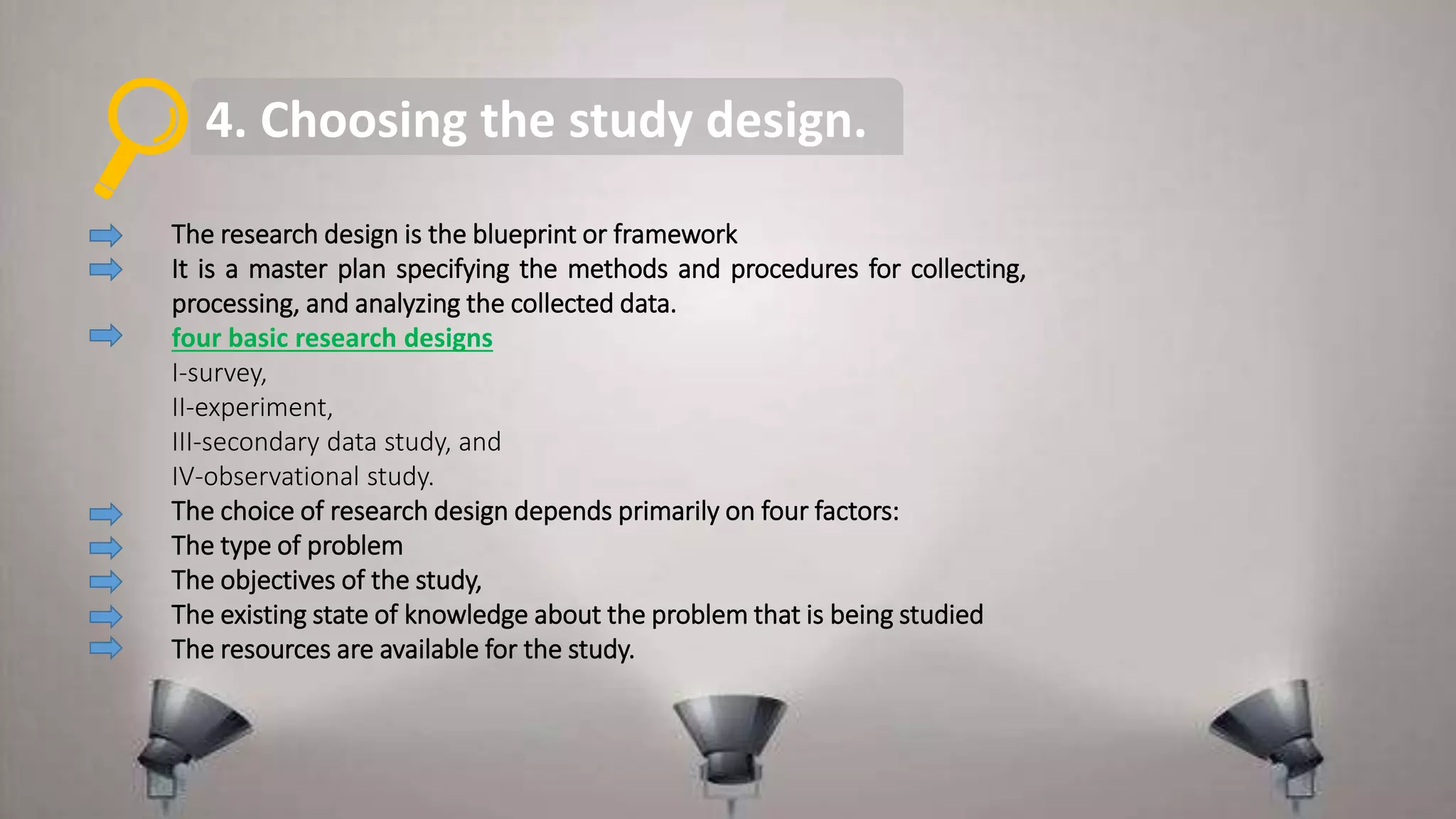 4. Choosing the study design.
The research design is the blueprint or framework
It is a master plan specifying the methods and procedures for collecting,
processing, and analyzing the collected data.
four basic research designs
I-survey,
II-experiment,
III-secondary data study, and
IV-observational study.
The choice of research design depends primarily on four factors:
The type of problem
The objectives of the study,
The existing state of knowledge about the problem that is being studied
The resources are available for the study.
 