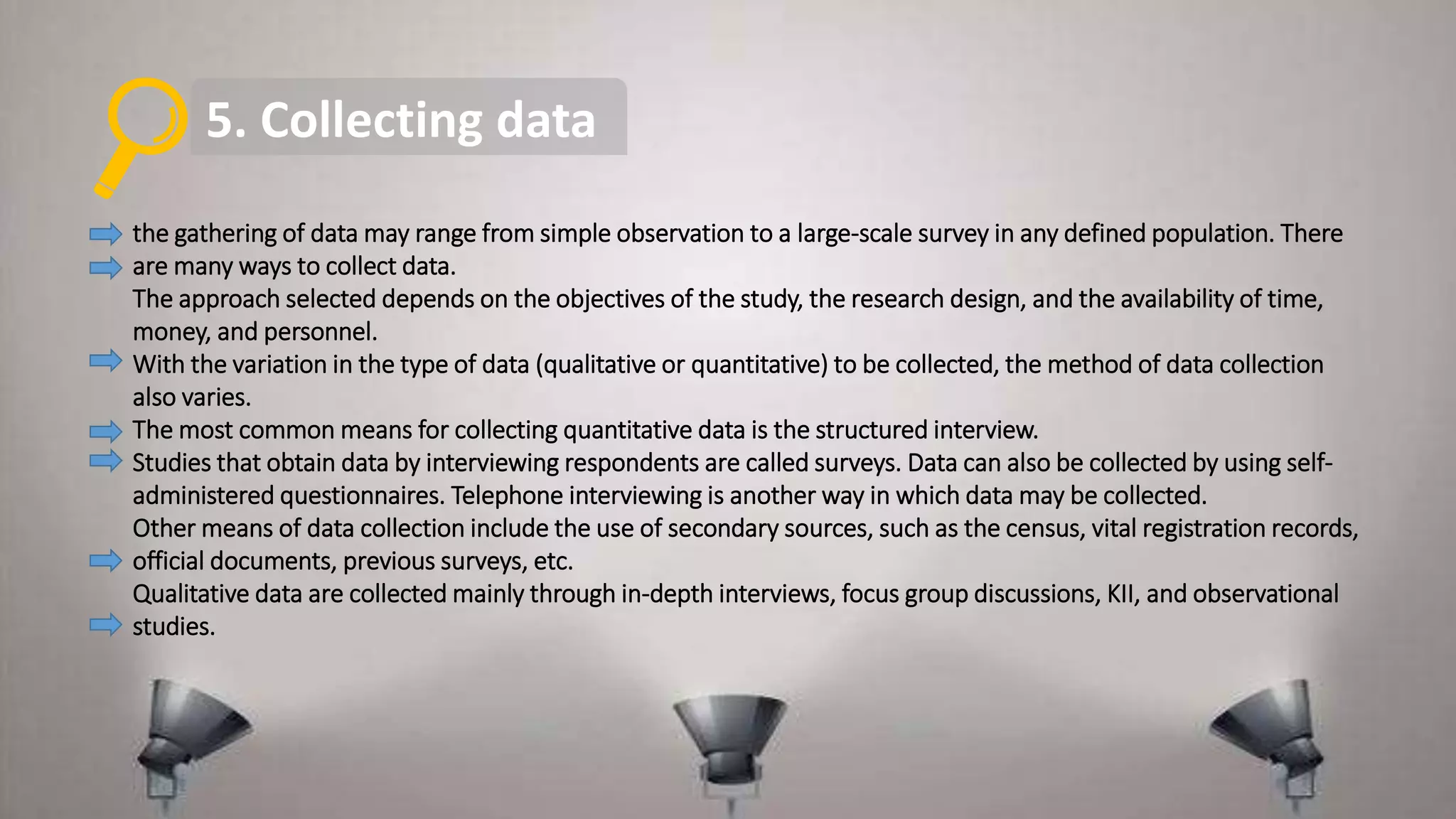 5. Collecting data
the gathering of data may range from simple observation to a large-scale survey in any defined population. There
are many ways to collect data.
The approach selected depends on the objectives of the study, the research design, and the availability of time,
money, and personnel.
With the variation in the type of data (qualitative or quantitative) to be collected, the method of data collection
also varies.
The most common means for collecting quantitative data is the structured interview.
Studies that obtain data by interviewing respondents are called surveys. Data can also be collected by using self-
administered questionnaires. Telephone interviewing is another way in which data may be collected.
Other means of data collection include the use of secondary sources, such as the census, vital registration records,
official documents, previous surveys, etc.
Qualitative data are collected mainly through in-depth interviews, focus group discussions, KII, and observational
studies.
 