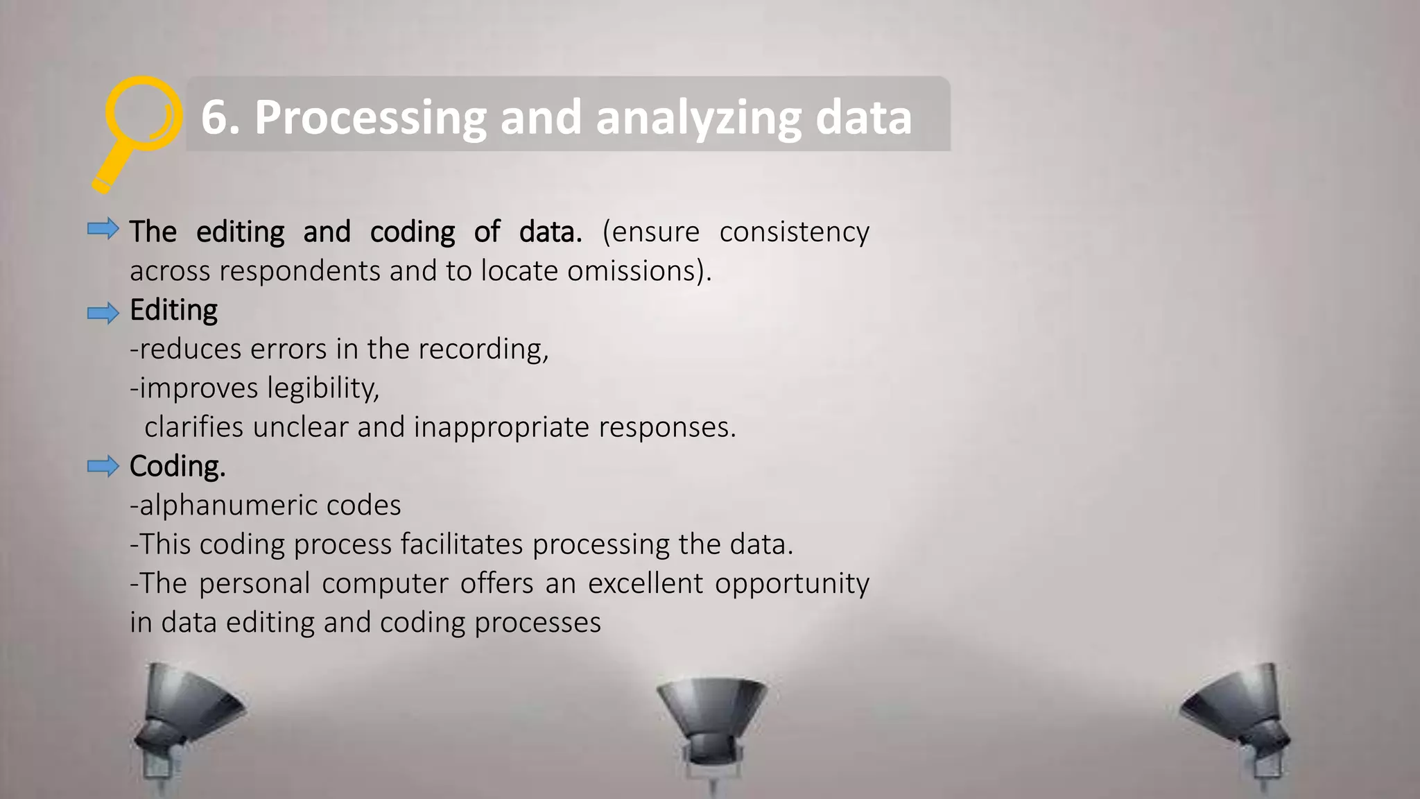 6. Processing and analyzing data
The editing and coding of data. (ensure consistency
across respondents and to locate omissions).
Editing
-reduces errors in the recording,
-improves legibility,
clarifies unclear and inappropriate responses.
Coding.
-alphanumeric codes
-This coding process facilitates processing the data.
-The personal computer offers an excellent opportunity
in data editing and coding processes
 