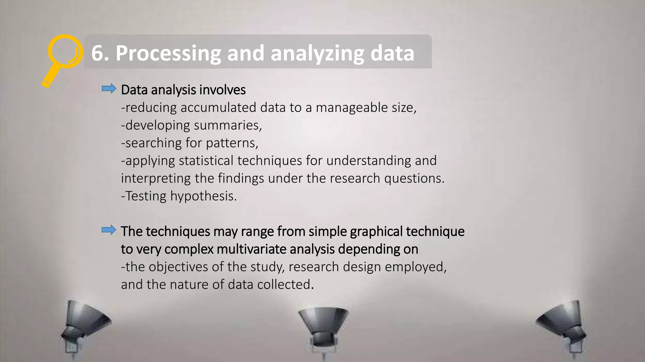 6. Processing and analyzing data
Data analysis involves
-reducing accumulated data to a manageable size,
-developing summaries,
-searching for patterns,
-applying statistical techniques for understanding and
interpreting the findings under the research questions.
-Testing hypothesis.
The techniques may range from simple graphical technique
to very complex multivariate analysis depending on
-the objectives of the study, research design employed,
and the nature of data collected.
 