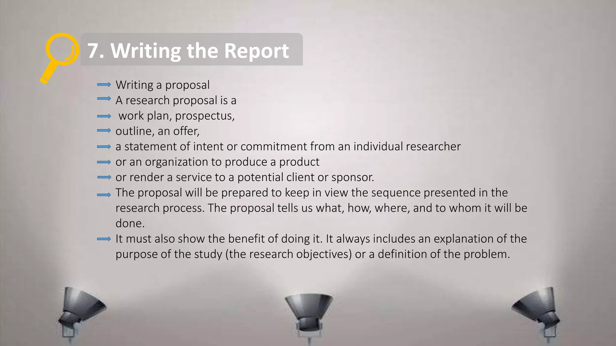 7. Writing the Report
Writing a proposal
A research proposal is a
work plan, prospectus,
outline, an offer,
a statement of intent or commitment from an individual researcher
or an organization to produce a product
or render a service to a potential client or sponsor.
The proposal will be prepared to keep in view the sequence presented in the
research process. The proposal tells us what, how, where, and to whom it will be
done.
It must also show the benefit of doing it. It always includes an explanation of the
purpose of the study (the research objectives) or a definition of the problem.
 