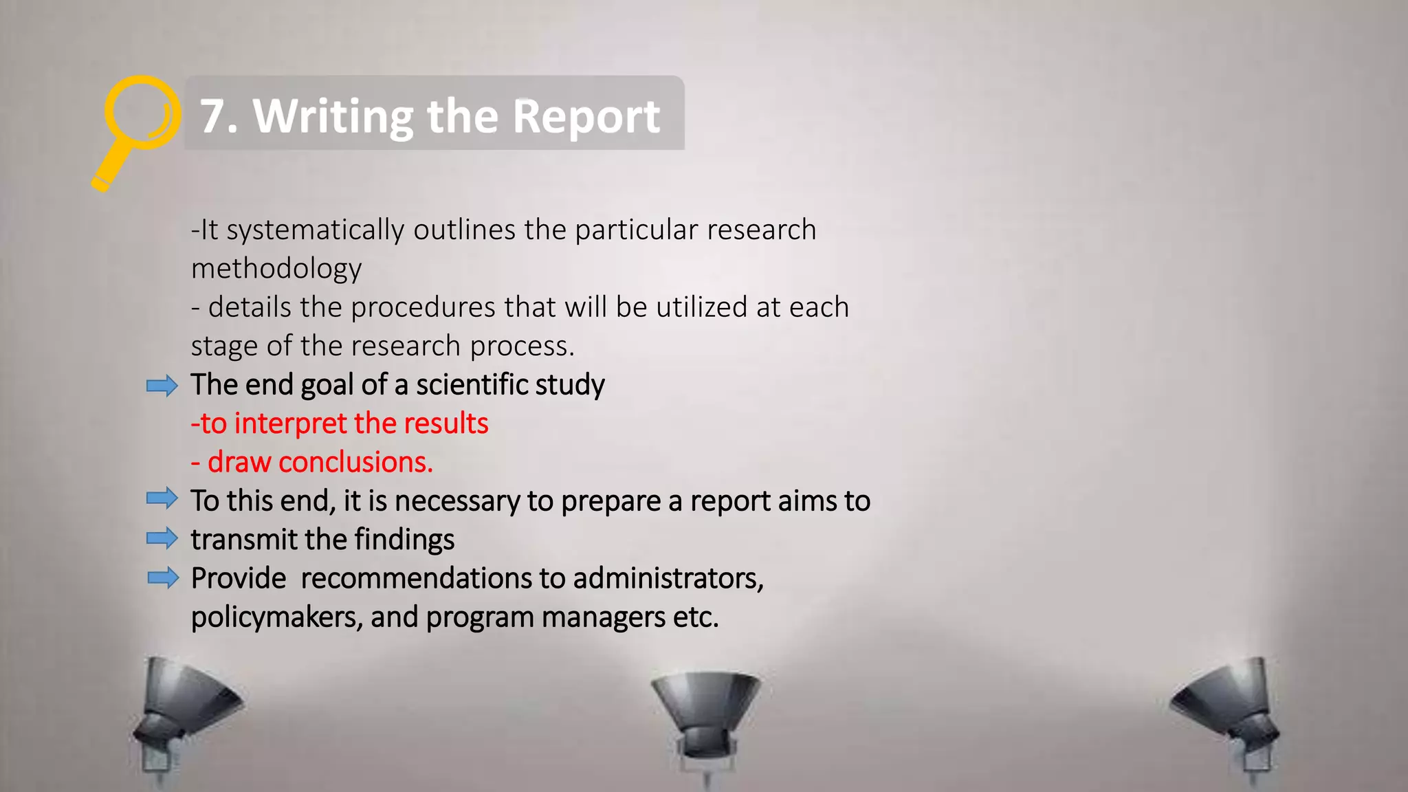 7. Writing the Report
-It systematically outlines the particular research
methodology
- details the procedures that will be utilized at each
stage of the research process.
The end goal of a scientific study
-to interpret the results
- draw conclusions.
To this end, it is necessary to prepare a report aims to
transmit the findings
Provide recommendations to administrators,
policymakers, and program managers etc.
 