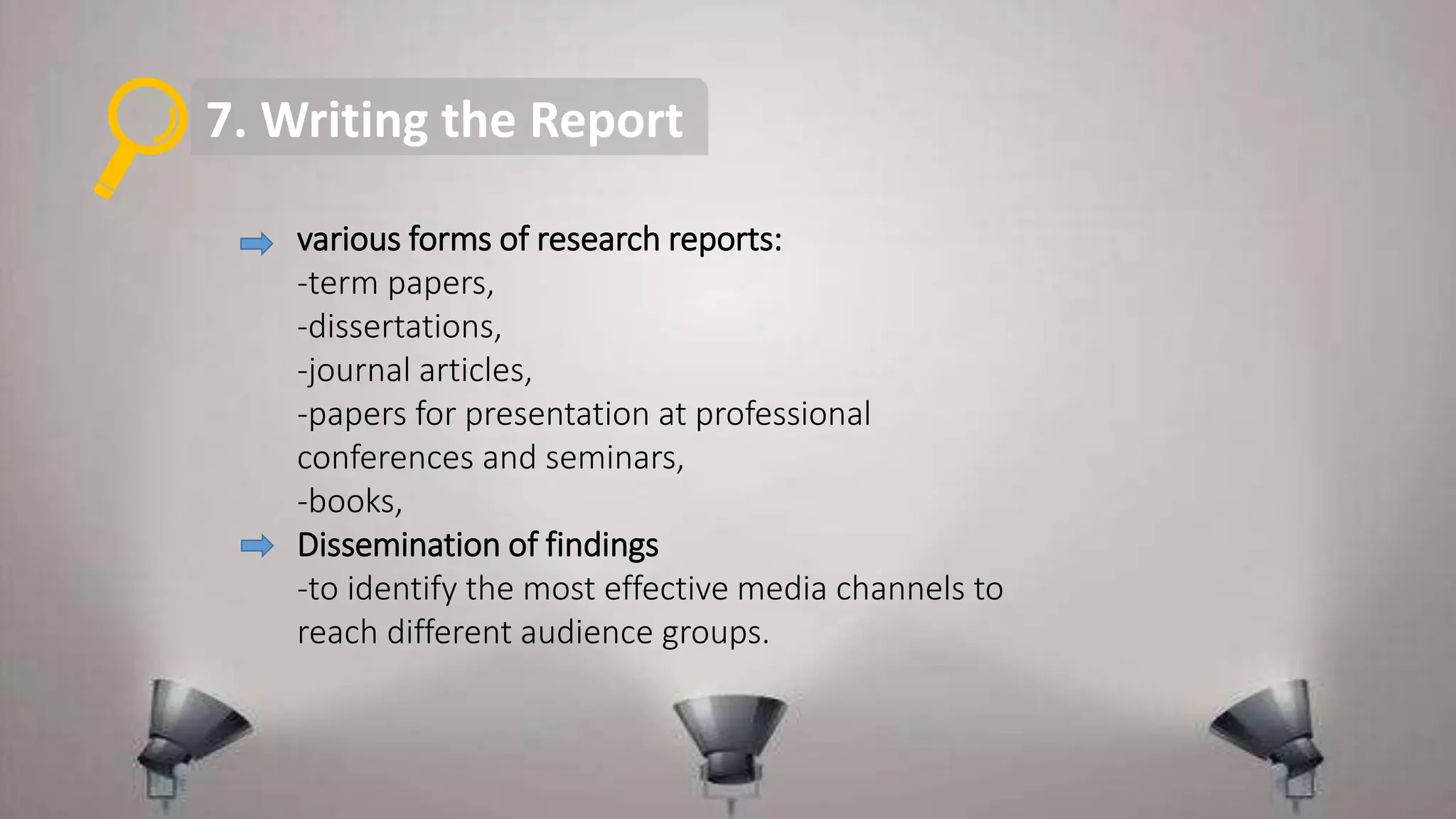 7. Writing the Report
various forms of research reports:
-term papers,
-dissertations,
-journal articles,
-papers for presentation at professional
conferences and seminars,
-books,
Dissemination of findings
-to identify the most effective media channels to
reach different audience groups.
 