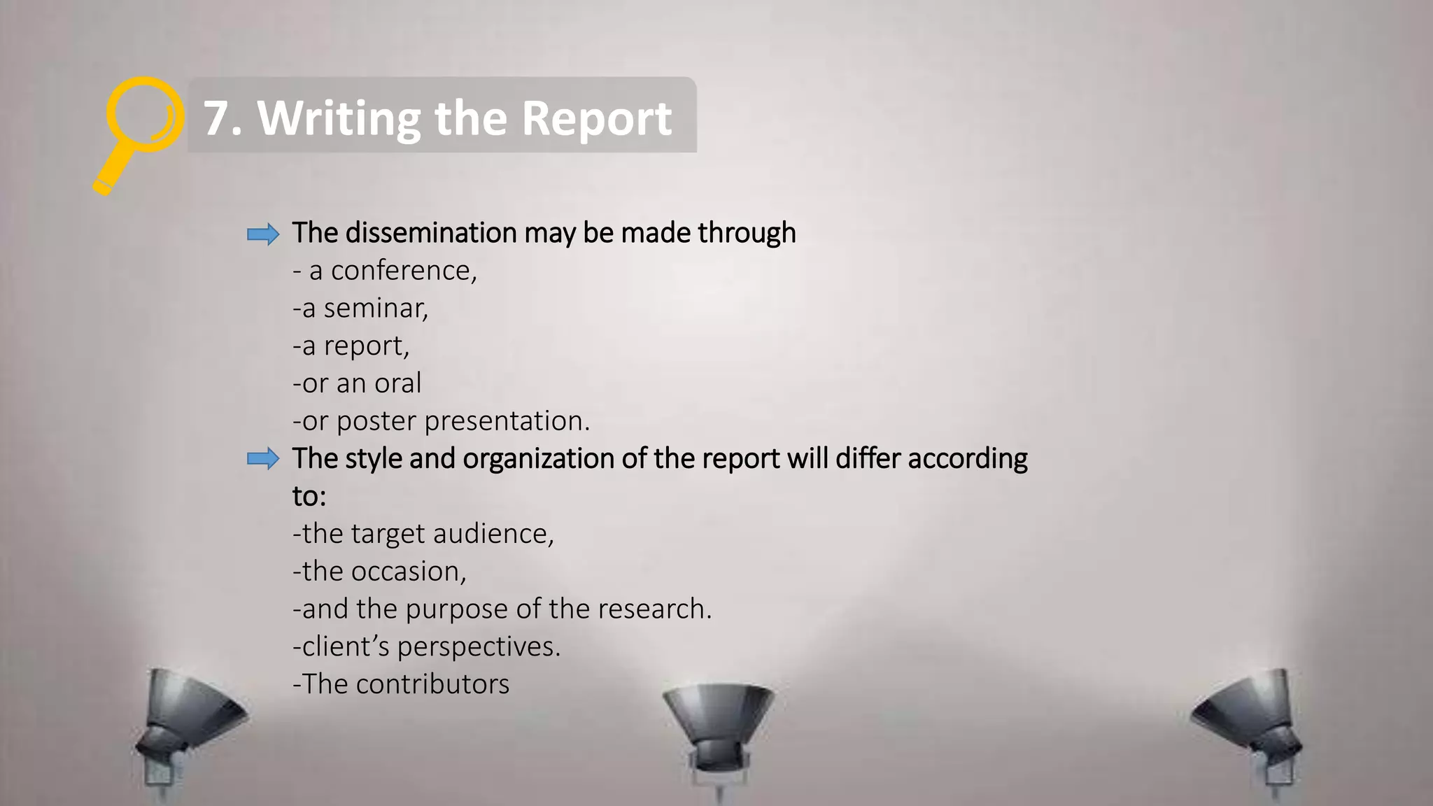 7. Writing the Report
The dissemination may be made through
- a conference,
-a seminar,
-a report,
-or an oral
-or poster presentation.
The style and organization of the report will differ according
to:
-the target audience,
-the occasion,
-and the purpose of the research.
-client’s perspectives.
-The contributors
 