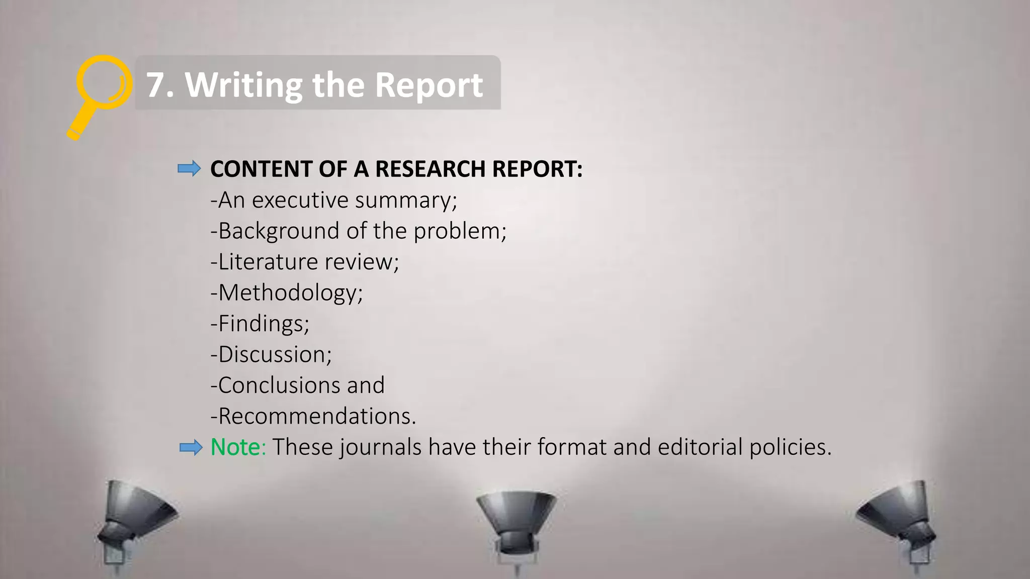 7. Writing the Report
CONTENT OF A RESEARCH REPORT:
-An executive summary;
-Background of the problem;
-Literature review;
-Methodology;
-Findings;
-Discussion;
-Conclusions and
-Recommendations.
Note: These journals have their format and editorial policies.
 