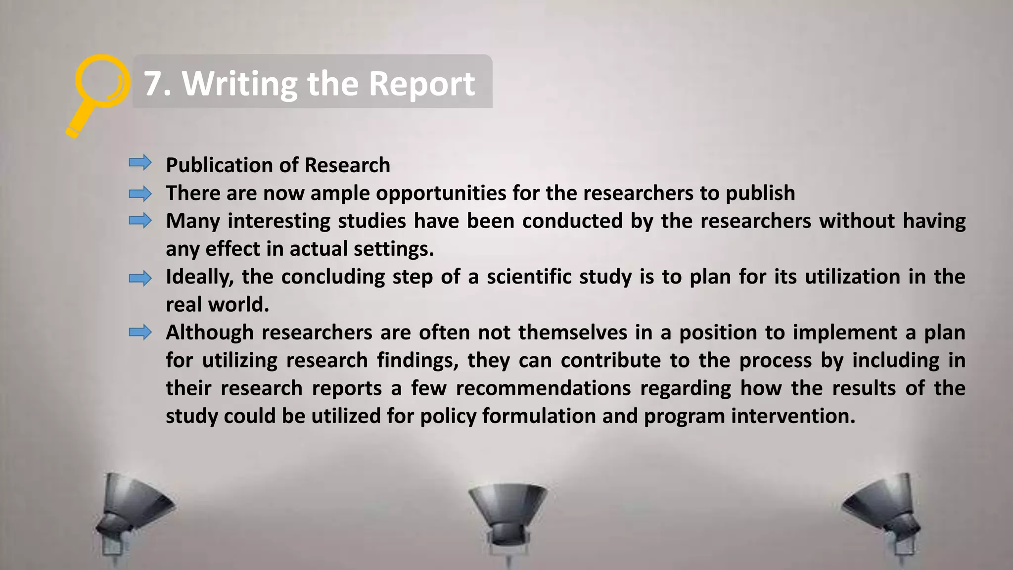 7. Writing the Report
Publication of Research
There are now ample opportunities for the researchers to publish
Many interesting studies have been conducted by the researchers without having
any effect in actual settings.
Ideally, the concluding step of a scientific study is to plan for its utilization in the
real world.
Although researchers are often not themselves in a position to implement a plan
for utilizing research findings, they can contribute to the process by including in
their research reports a few recommendations regarding how the results of the
study could be utilized for policy formulation and program intervention.
 