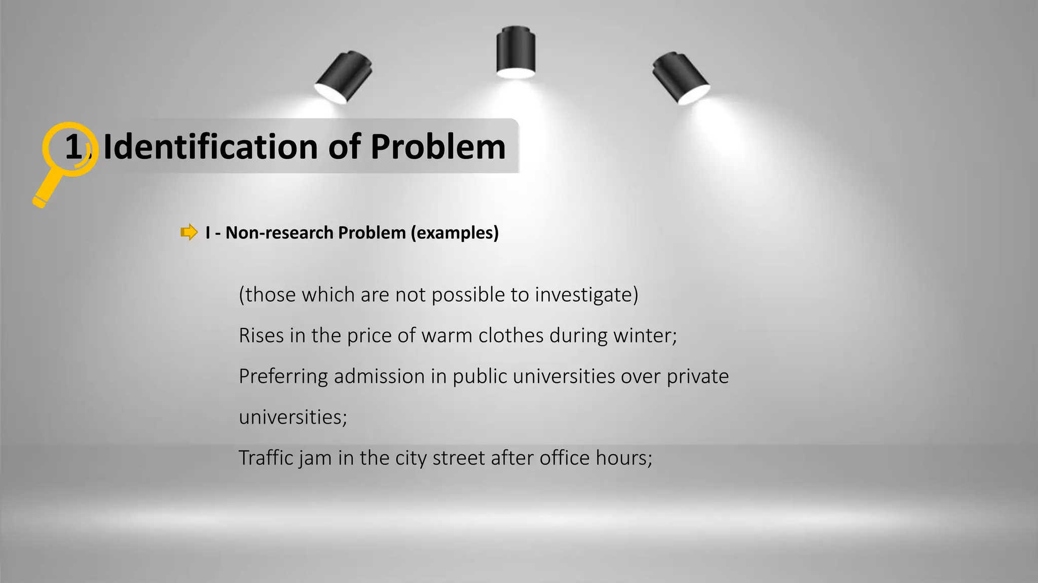 1. Identification of Problem
I - Non-research Problem (examples)
(those which are not possible to investigate)
Rises in the price of warm clothes during winter;
Preferring admission in public universities over private
universities;
Traffic jam in the city street after office hours;
 