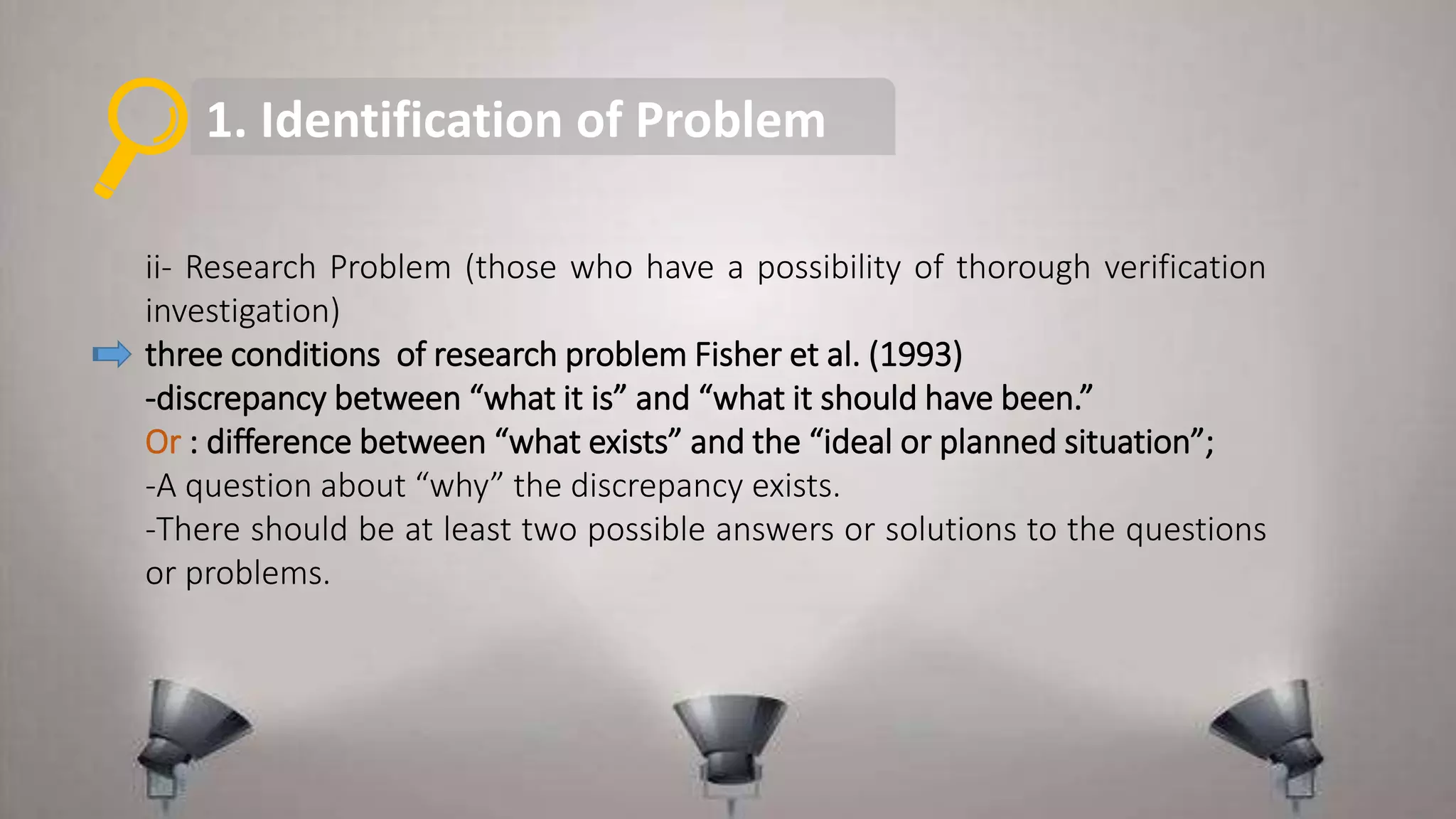 1. Identification of Problem
ii- Research Problem (those who have a possibility of thorough verification
investigation)
three conditions of research problem Fisher et al. (1993)
-discrepancy between “what it is” and “what it should have been.”
Or : difference between “what exists” and the “ideal or planned situation”;
-A question about “why” the discrepancy exists.
-There should be at least two possible answers or solutions to the questions
or problems.
 