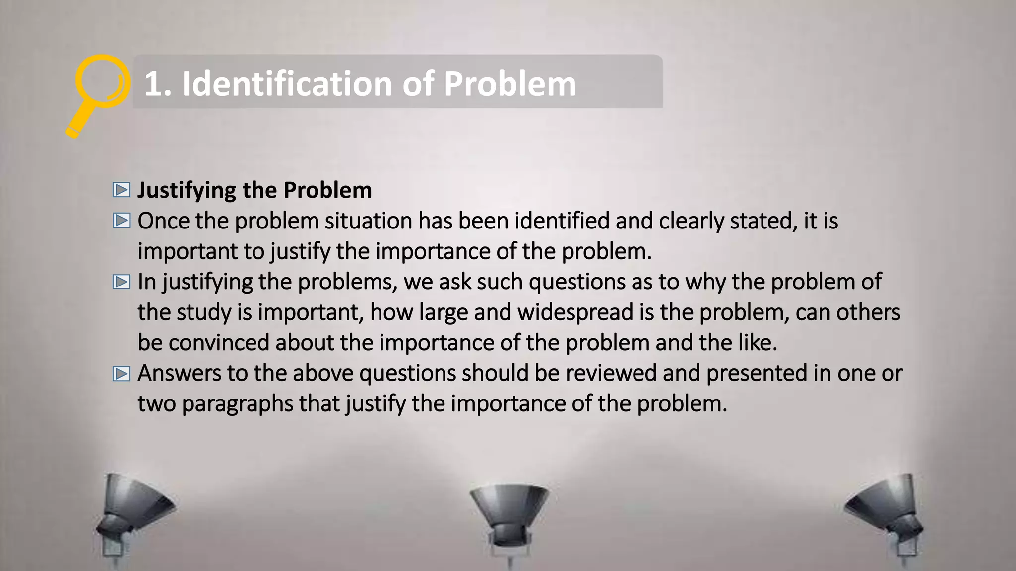 1. Identification of Problem
Justifying the Problem
Once the problem situation has been identified and clearly stated, it is
important to justify the importance of the problem.
In justifying the problems, we ask such questions as to why the problem of
the study is important, how large and widespread is the problem, can others
be convinced about the importance of the problem and the like.
Answers to the above questions should be reviewed and presented in one or
two paragraphs that justify the importance of the problem.
 