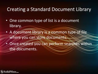 Creating a Standard Document LibraryOne common type of list is a document  library. A document library is a common type of file where you can store documents.Once created you can perform searches within the documents.