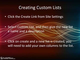 Creating Custom ListsClick the Create Link from Site SettingsSelect Custom List, and then give the new list a name and a descriptionClick on create and a new list is created, you will need to add your own columns to the list.