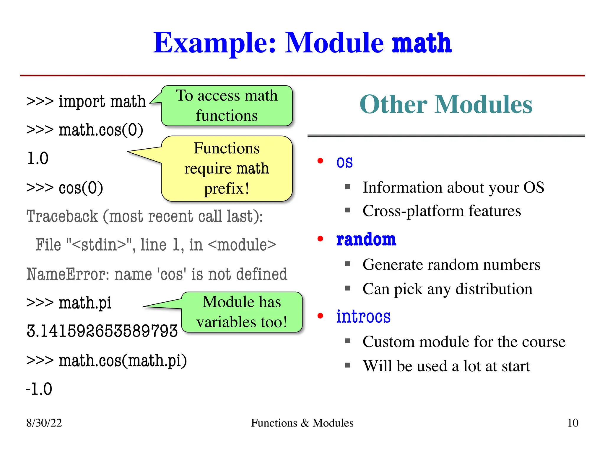 Example: Module math
>>> import math
>>> math.cos(0)
1.0
>>> cos(0)
Traceback (most recent call last):
File "<stdin>", line 1, in <module>
NameError: name 'cos' is not defined
>>> math.pi
3.141592653589793
>>> math.cos(math.pi)
-1.0
• os
§ Information about your OS
§ Cross-platform features
• random
§ Generate random numbers
§ Can pick any distribution
• introcs
§ Custom module for the course
§ Will be used a lot at start
8/30/22 Functions & Modules 10
To access math
functions
Functions
require math
prefix!
Module has
variables too!
Other Modules
 