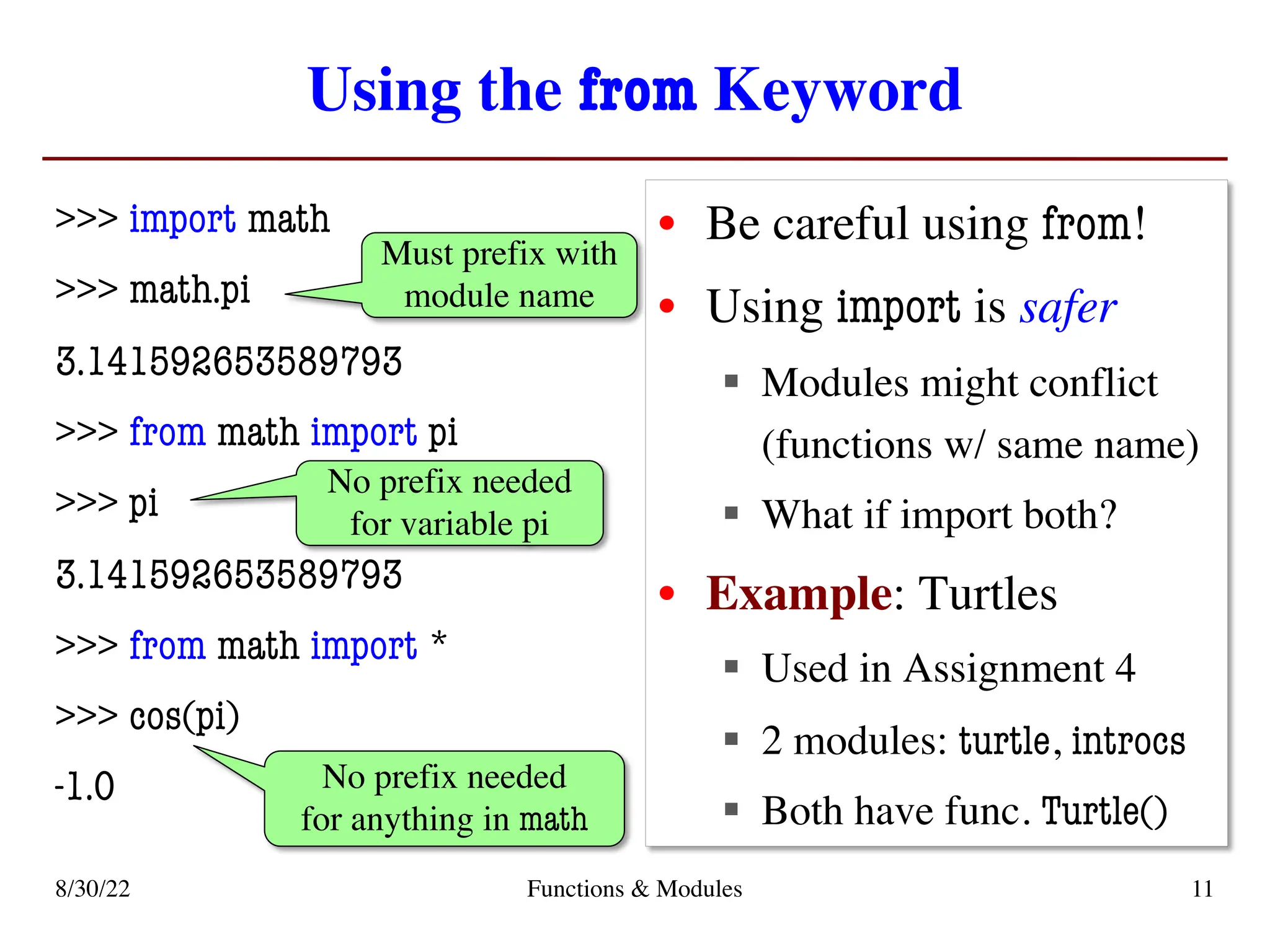 Using the from Keyword
>>> import math
>>> math.pi
3.141592653589793
>>> from math import pi
>>> pi
3.141592653589793
>>> from math import *
>>> cos(pi)
-1.0
• Be careful using from!
• Using import is safer
§ Modules might conflict
(functions w/ same name)
§ What if import both?
• Example: Turtles
§ Used in Assignment 4
§ 2 modules: turtle, introcs
§ Both have func. Turtle()
8/30/22 Functions & Modules 11
Must prefix with
module name
No prefix needed
for variable pi
No prefix needed
for anything in math
 