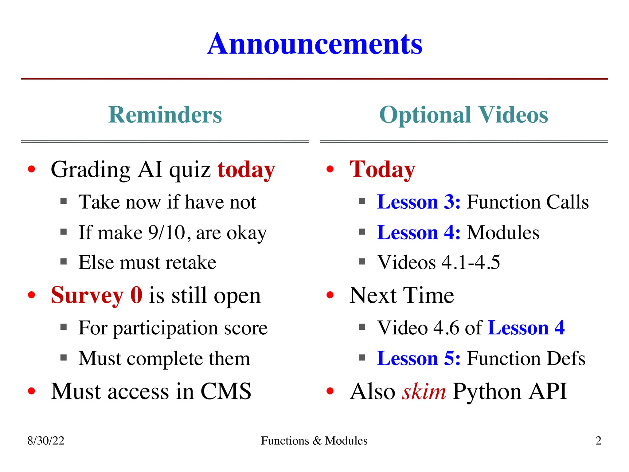 Announcements
Reminders Optional Videos
8/30/22 Functions & Modules 2
• Grading AI quiz today
§ Take now if have not
§ If make 9/10, are okay
§ Else must retake
• Survey 0 is still open
§ For participation score
§ Must complete them
• Must access in CMS
• Today
§ Lesson 3: Function Calls
§ Lesson 4: Modules
§ Videos 4.1-4.5
• Next Time
§ Video 4.6 of Lesson 4
§ Lesson 5: Function Defs
• Also skim Python API
 