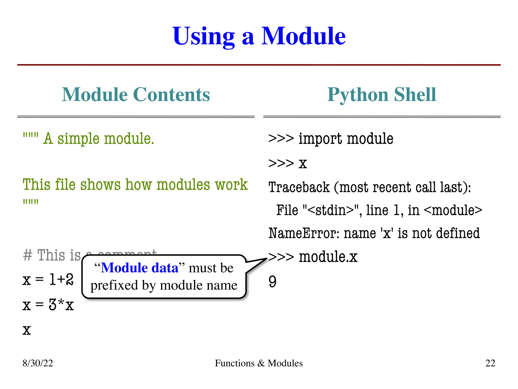 Using a Module
Module Contents
""" A simple module.
This file shows how modules work
"""
# This is a comment
x = 1+2
x = 3*x
x
Python Shell
>>> import module
>>>
Traceback (most recent call last):
File "<stdin>", line 1, in <module>
NameError: name 'x' is not defined
>>>
9
8/30/22 Functions & Modules 22
x
module.x
“Module data” must be
prefixed by module name
 