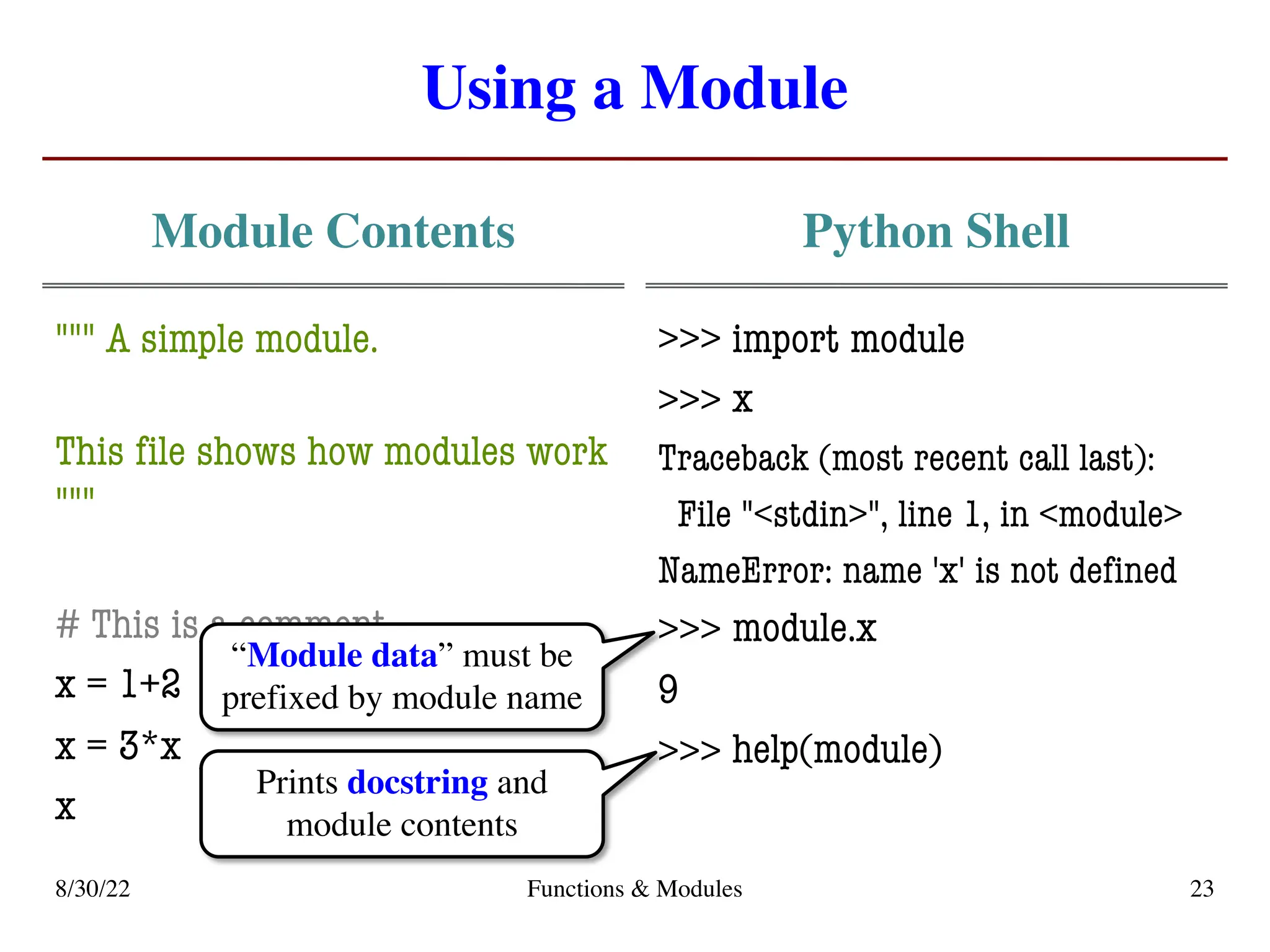 Using a Module
Module Contents
""" A simple module.
This file shows how modules work
"""
# This is a comment
x = 1+2
x = 3*x
x
Python Shell
>>> import module
>>>
Traceback (most recent call last):
File "<stdin>", line 1, in <module>
NameError: name 'x' is not defined
>>>
9
>>>
8/30/22 Functions & Modules 23
x
module.x
help(module)
“Module data” must be
prefixed by module name
Prints docstring and
module contents
 