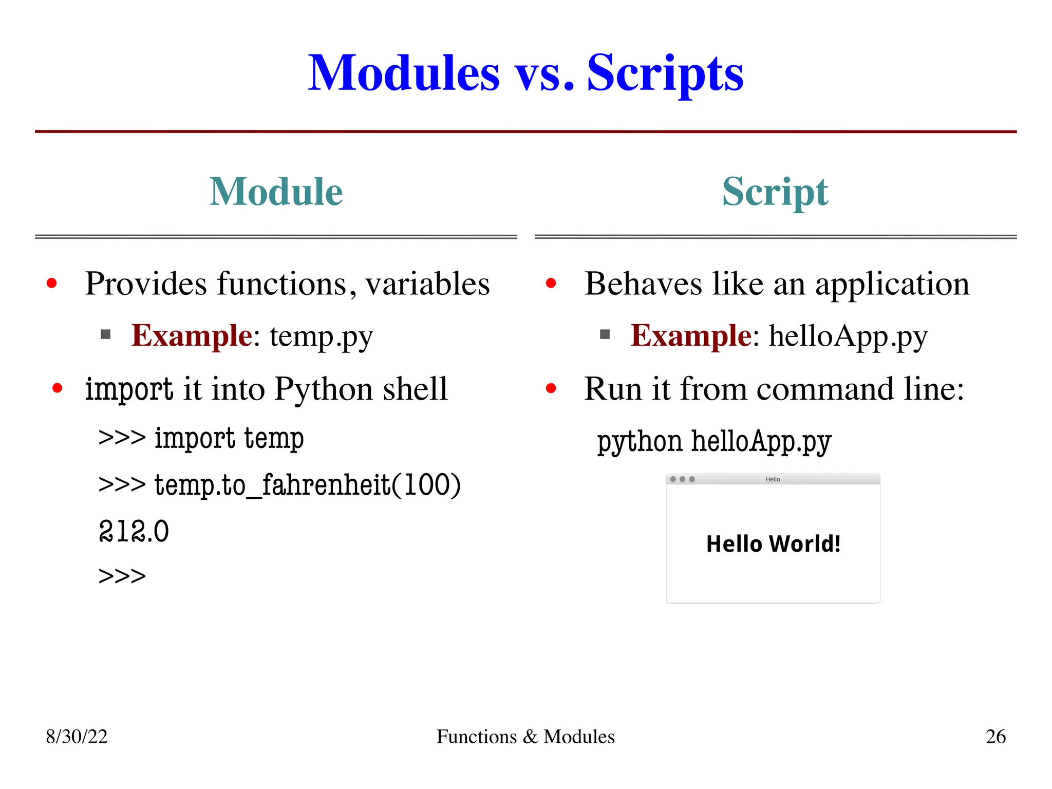 Modules vs. Scripts
Module
• Provides functions, variables
§ Example: temp.py
• import it into Python shell
>>> import temp
>>> temp.to_fahrenheit(100)
212.0
>>>
Script
• Behaves like an application
§ Example: helloApp.py
• Run it from command line:
python helloApp.py
8/30/22 Functions & Modules 26
 