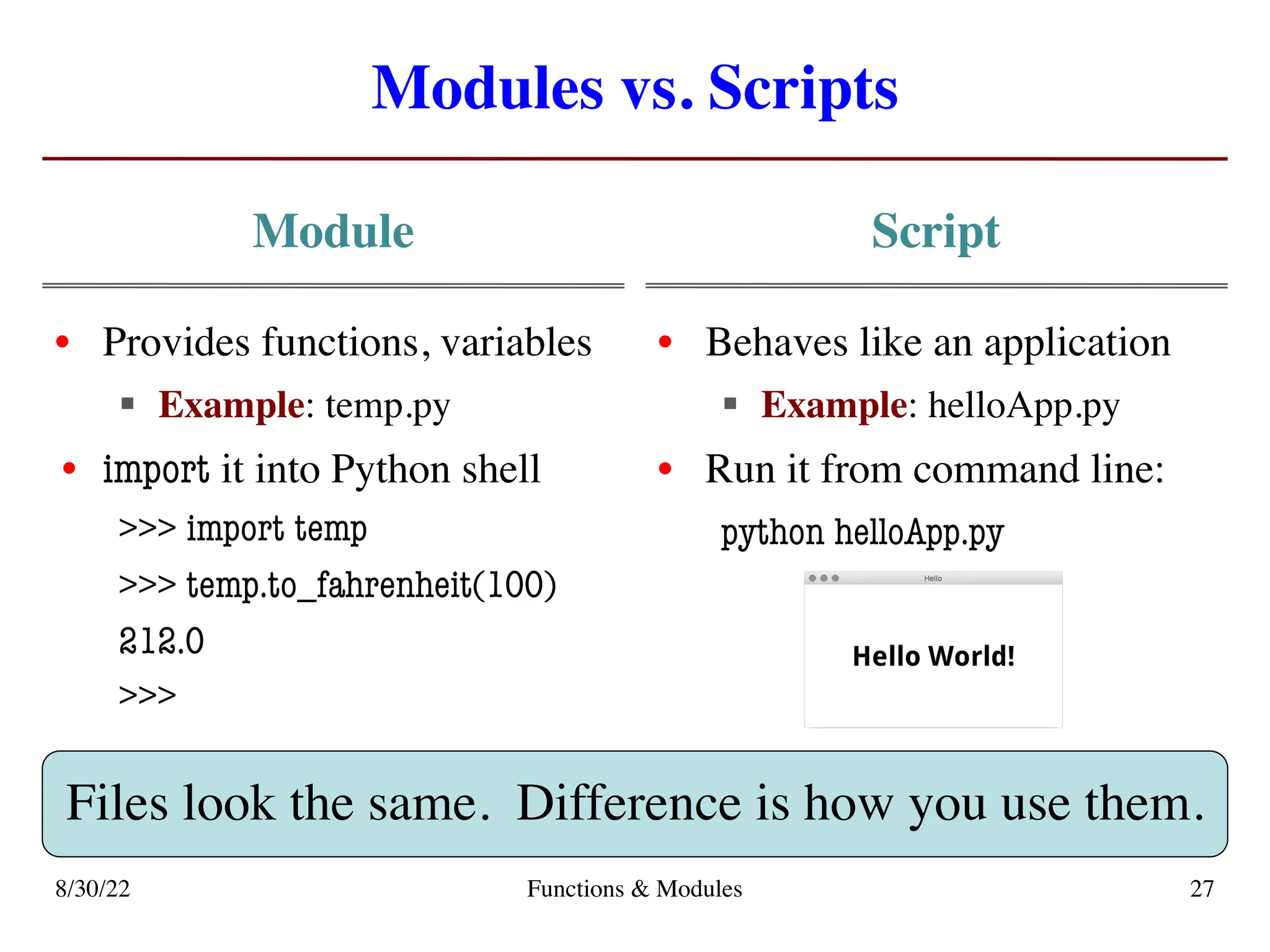Modules vs. Scripts
Module
• Provides functions, variables
§ Example: temp.py
• import it into Python shell
>>> import temp
>>> temp.to_fahrenheit(100)
212.0
>>>
Script
• Behaves like an application
§ Example: helloApp.py
• Run it from command line:
python helloApp.py
8/30/22 Functions & Modules 27
Files look the same. Difference is how you use them.
 