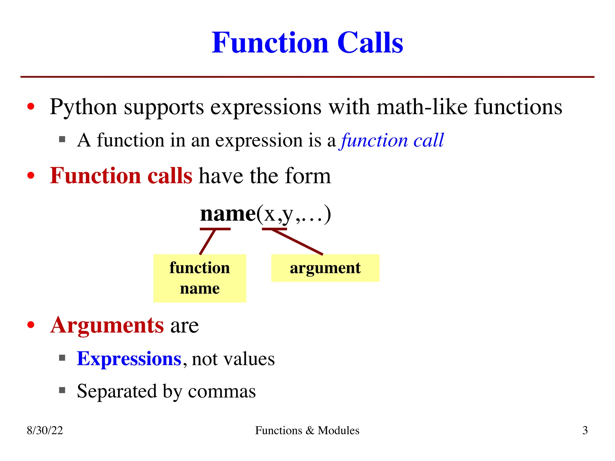 Function Calls
• Python supports expressions with math-like functions
§ A function in an expression is a function call
• Function calls have the form
name(x,y,…)
• Arguments are
§ Expressions, not values
§ Separated by commas
function
name
argument
8/30/22 Functions & Modules 3
 