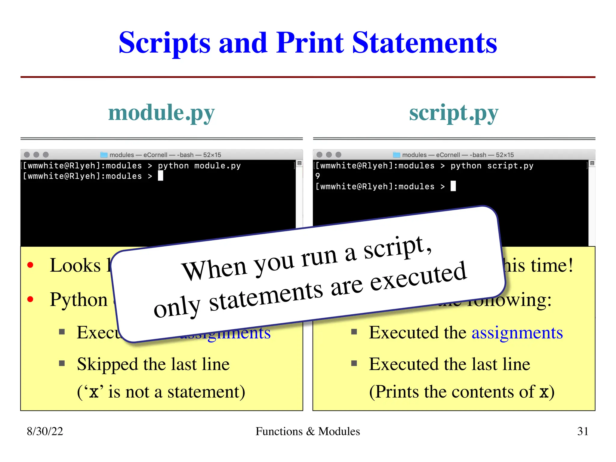 Scripts and Print Statements
module.py script.py
8/30/22 Functions & Modules 31
• Looks like nothing happens
• Python did the following:
§ Executed the assignments
§ Skipped the last line
(‘x’ is not a statement)
• We see something this time!
• Python did the following:
§ Executed the assignments
§ Executed the last line
(Prints the contents of x)
When you run a script,
only statements are executed
 