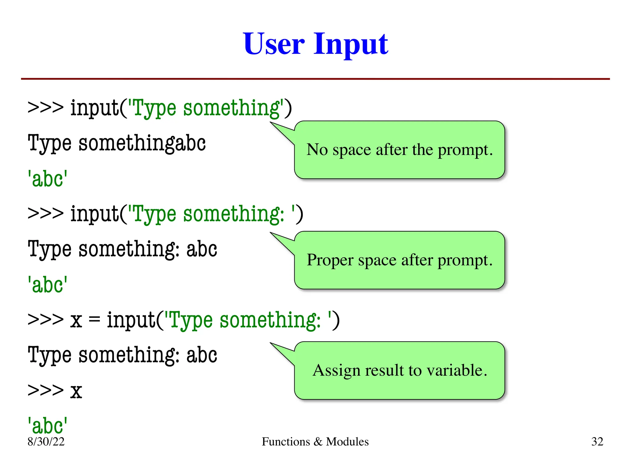 User Input
>>> input('Type something')
Type somethingabc
'abc'
>>> input('Type something: ')
Type something: abc
'abc'
>>> x = input('Type something: ')
Type something: abc
>>> x
'abc'
No space after the prompt.
Proper space after prompt.
Assign result to variable.
8/30/22 Functions & Modules 32
 