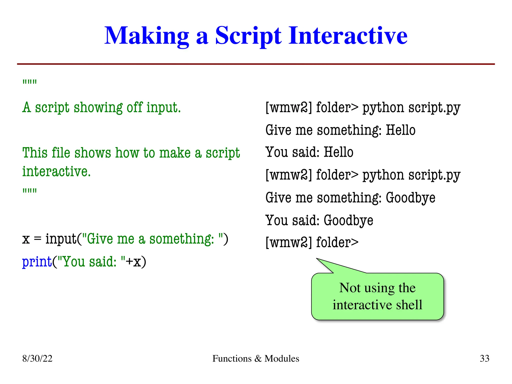 Making a Script Interactive
"""
A script showing off input.
This file shows how to make a script
interactive.
"""
x = input("Give me a something: ")
print("You said: "+x)
[wmw2] folder> python script.py
Give me something: Hello
You said: Hello
[wmw2] folder> python script.py
Give me something: Goodbye
You said: Goodbye
[wmw2] folder>
8/30/22 Functions & Modules 33
Not using the
interactive shell
 