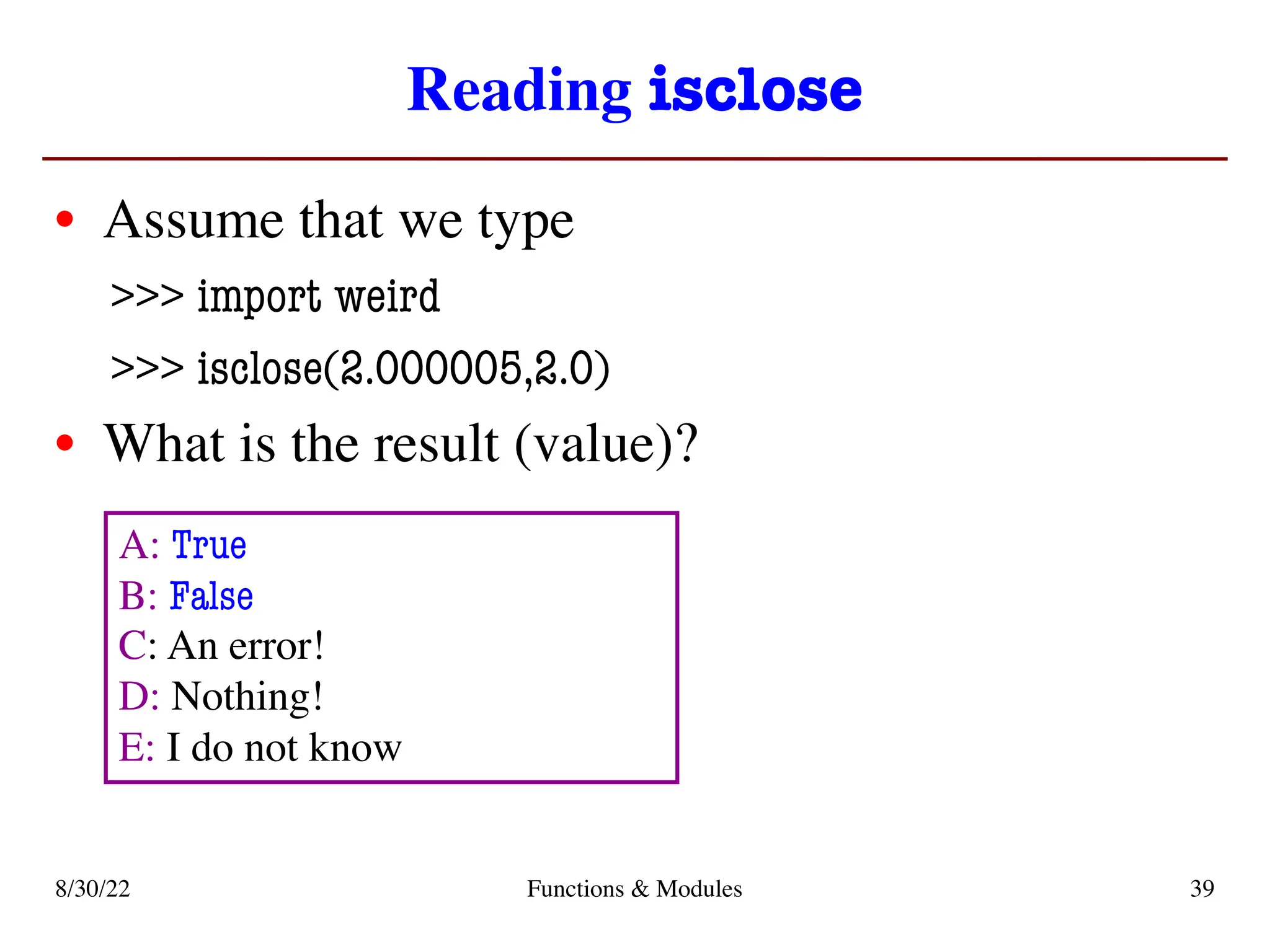 Reading isclose
• Assume that we type
>>> import weird
>>> isclose(2.000005,2.0)
• What is the result (value)?
8/30/22 Functions & Modules 39
A: True
B: False
C: An error!
D: Nothing!
E: I do not know
 