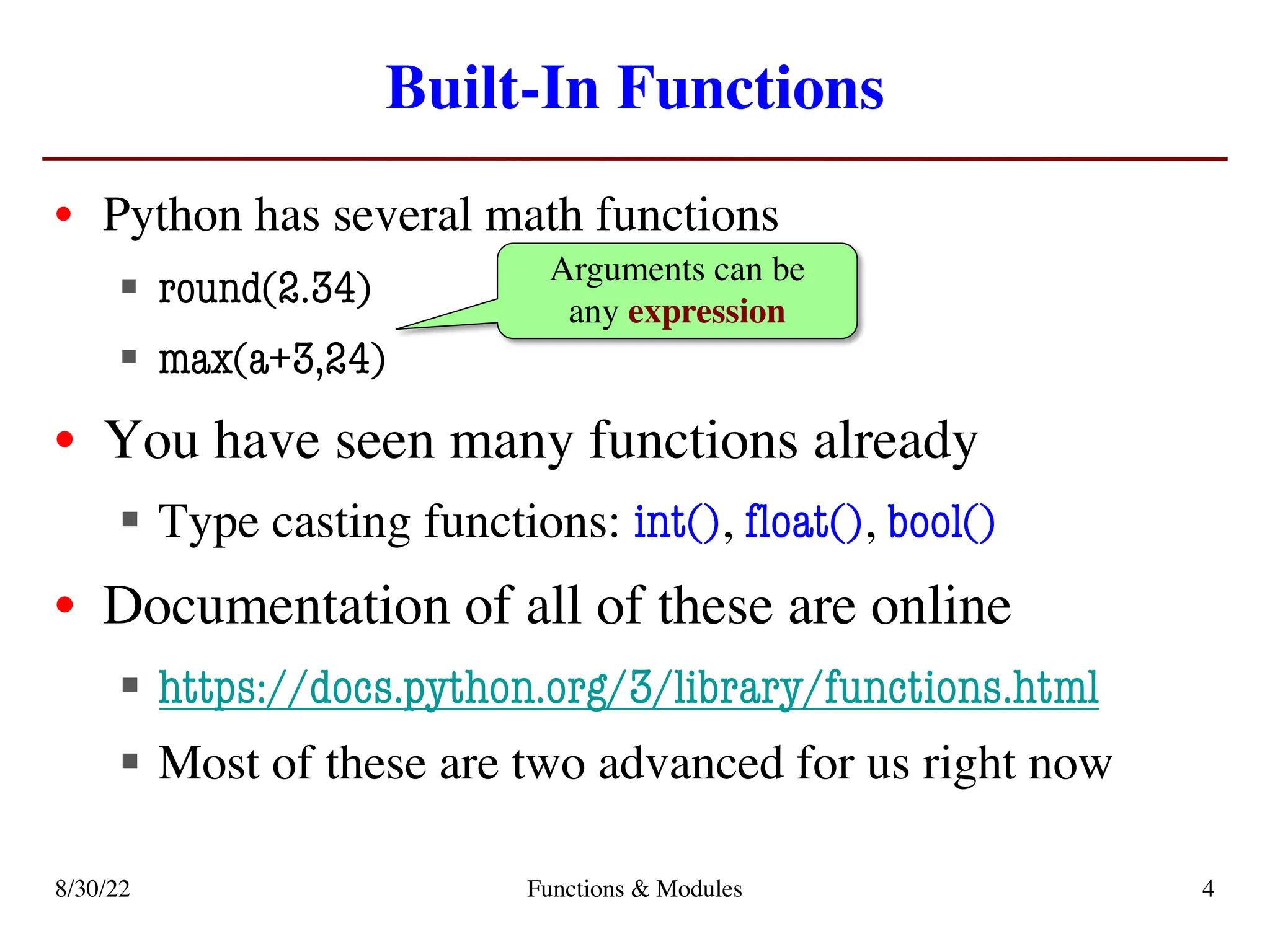 Built-In Functions
• Python has several math functions
§ round(2.34)
§ max(a+3,24)
• You have seen many functions already
§ Type casting functions: int(), float(), bool()
• Documentation of all of these are online
§ https://docs.python.org/3/library/functions.html
§ Most of these are two advanced for us right now
Arguments can be
any expression
8/30/22 Functions & Modules 4
 