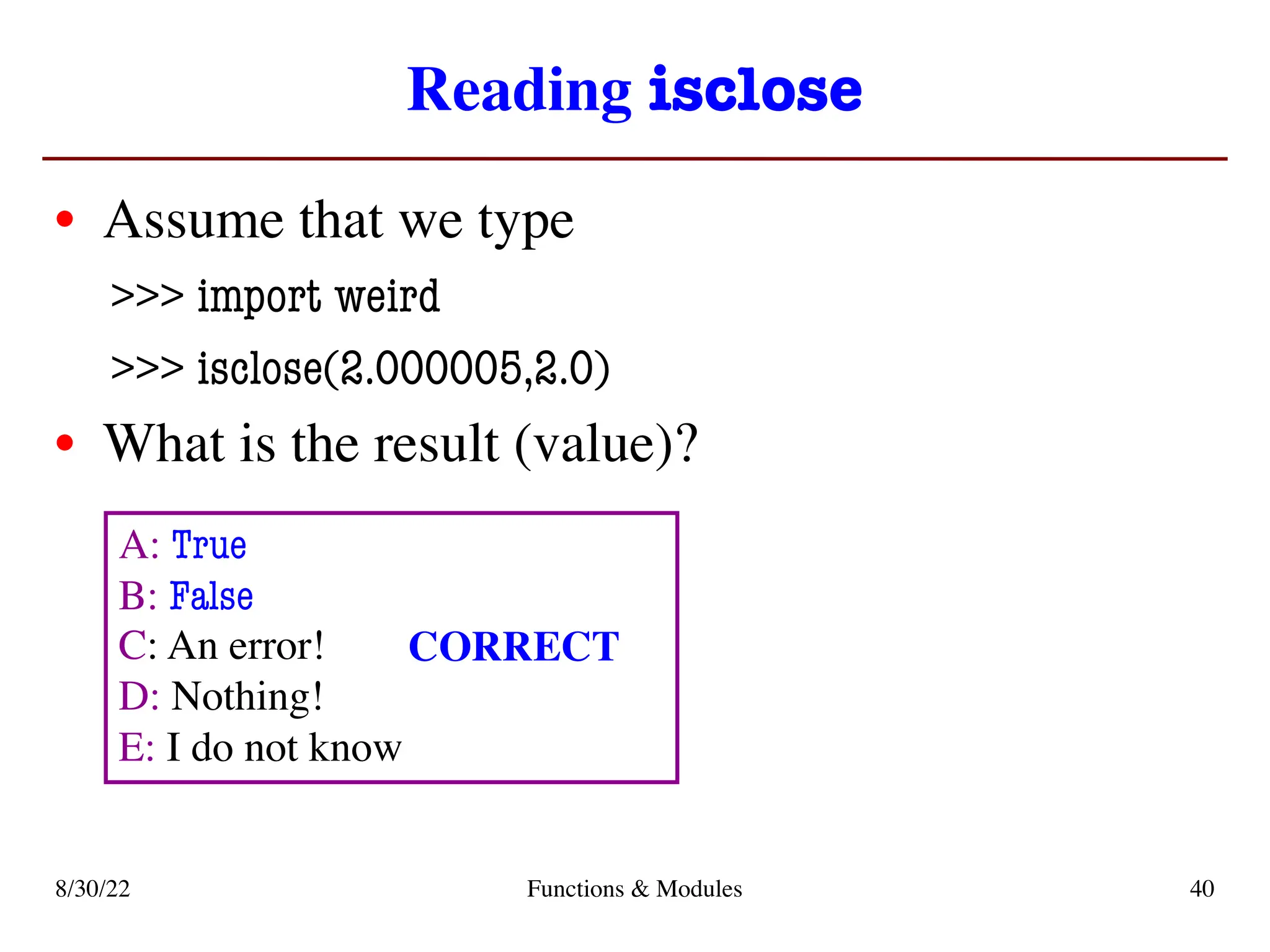 Reading isclose
• Assume that we type
>>> import weird
>>> isclose(2.000005,2.0)
• What is the result (value)?
8/30/22 Functions & Modules 40
A: True
B: False
C: An error!
D: Nothing!
E: I do not know
CORRECT
 