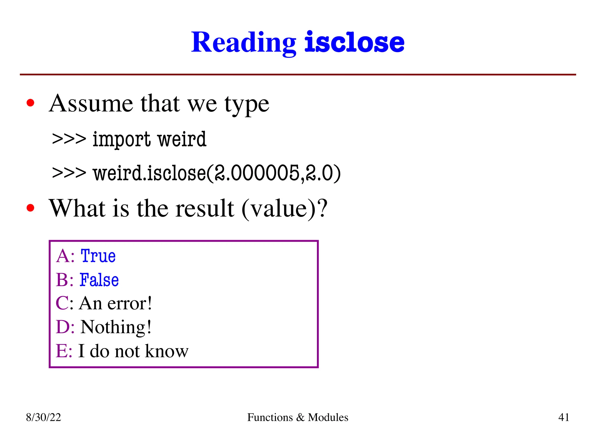 Reading isclose
• Assume that we type
>>> import weird
>>> weird.isclose(2.000005,2.0)
• What is the result (value)?
8/30/22 Functions & Modules 41
A: True
B: False
C: An error!
D: Nothing!
E: I do not know
 