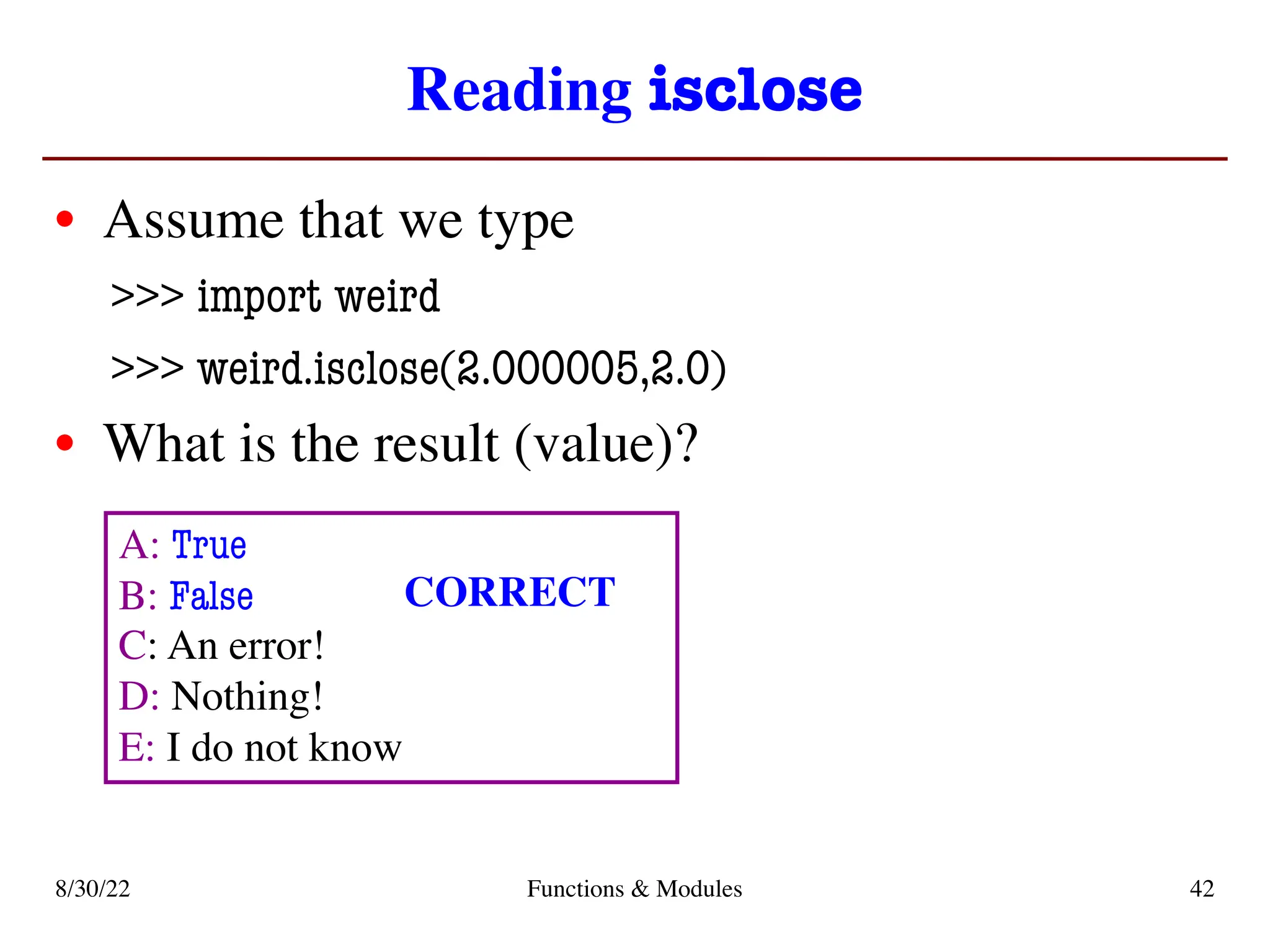 Reading isclose
• Assume that we type
>>> import weird
>>> weird.isclose(2.000005,2.0)
• What is the result (value)?
8/30/22 Functions & Modules 42
A: True
B: False
C: An error!
D: Nothing!
E: I do not know
CORRECT
 